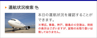 運航状況検索　本日の運航状況を確認することができます。※帯広、青森、神戸、徳島の4空港は、時刻の表示はございますが、貨物のお取扱いは致しておりません。